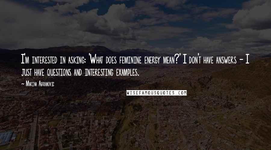 Marina Abramovic Quotes: I'm interested in asking: 'What does feminine energy mean?' I don't have answers - I just have questions and interesting examples.