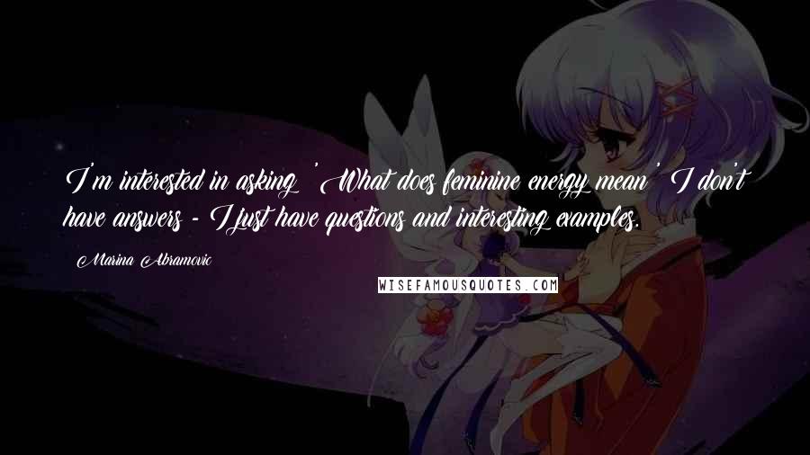 Marina Abramovic Quotes: I'm interested in asking: 'What does feminine energy mean?' I don't have answers - I just have questions and interesting examples.