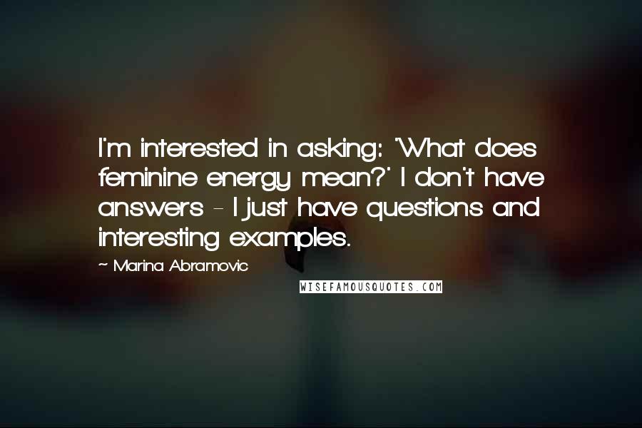 Marina Abramovic Quotes: I'm interested in asking: 'What does feminine energy mean?' I don't have answers - I just have questions and interesting examples.