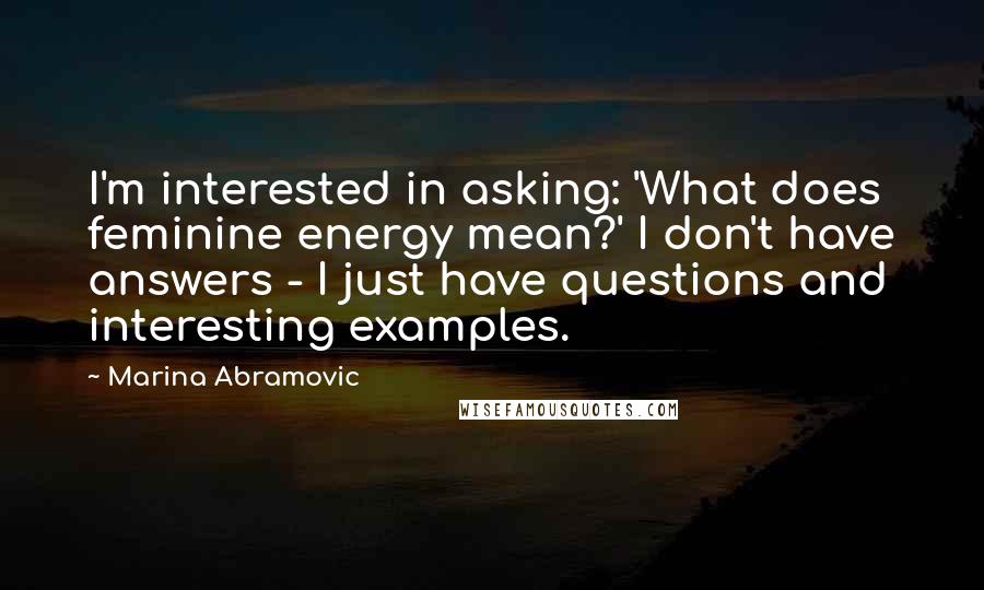 Marina Abramovic Quotes: I'm interested in asking: 'What does feminine energy mean?' I don't have answers - I just have questions and interesting examples.