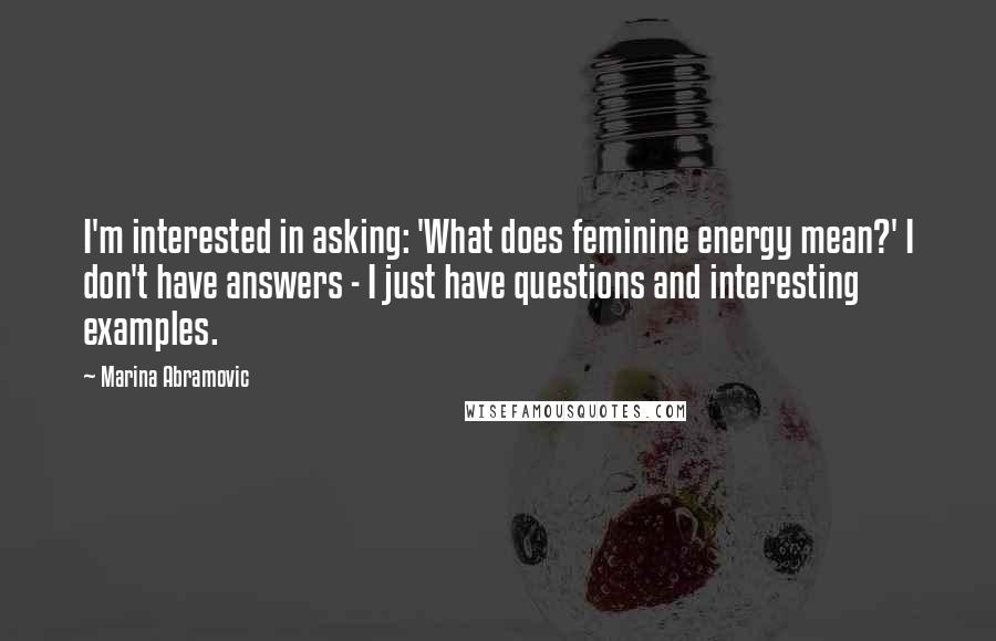 Marina Abramovic Quotes: I'm interested in asking: 'What does feminine energy mean?' I don't have answers - I just have questions and interesting examples.