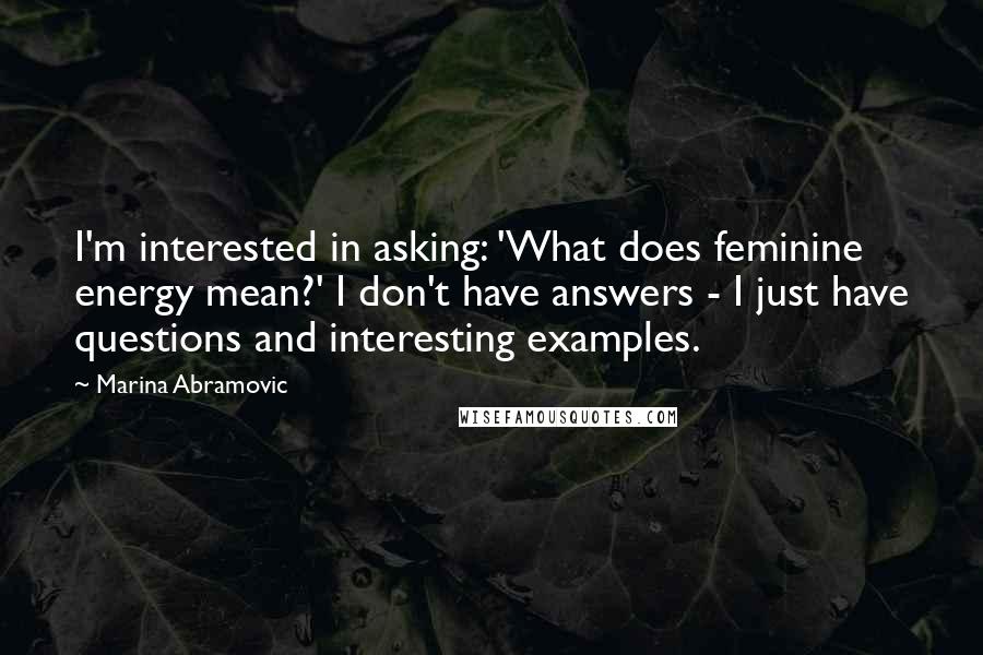 Marina Abramovic Quotes: I'm interested in asking: 'What does feminine energy mean?' I don't have answers - I just have questions and interesting examples.