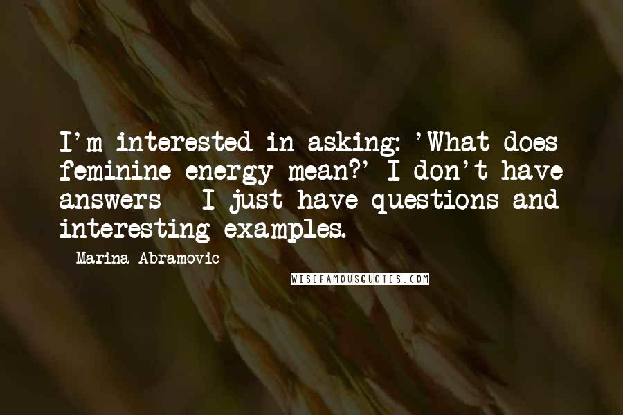 Marina Abramovic Quotes: I'm interested in asking: 'What does feminine energy mean?' I don't have answers - I just have questions and interesting examples.