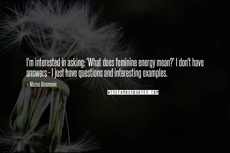 Marina Abramovic Quotes: I'm interested in asking: 'What does feminine energy mean?' I don't have answers - I just have questions and interesting examples.