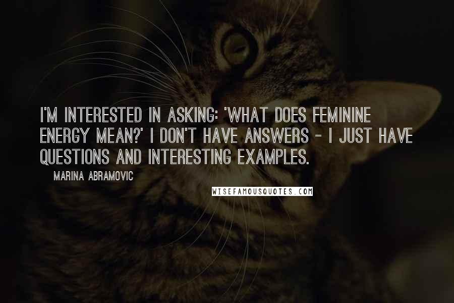 Marina Abramovic Quotes: I'm interested in asking: 'What does feminine energy mean?' I don't have answers - I just have questions and interesting examples.