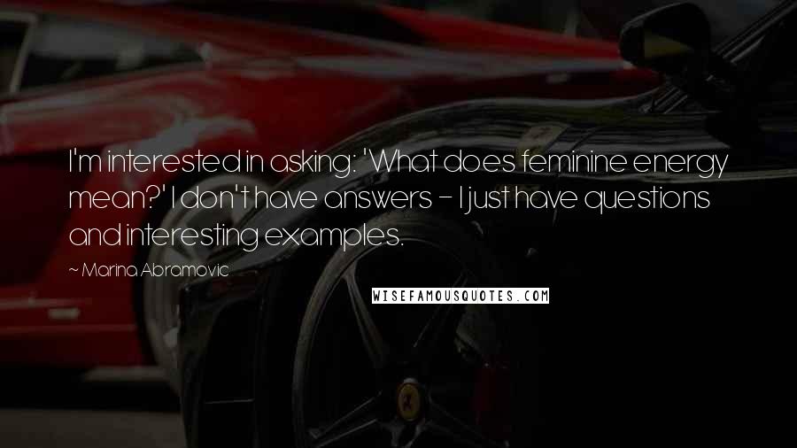 Marina Abramovic Quotes: I'm interested in asking: 'What does feminine energy mean?' I don't have answers - I just have questions and interesting examples.