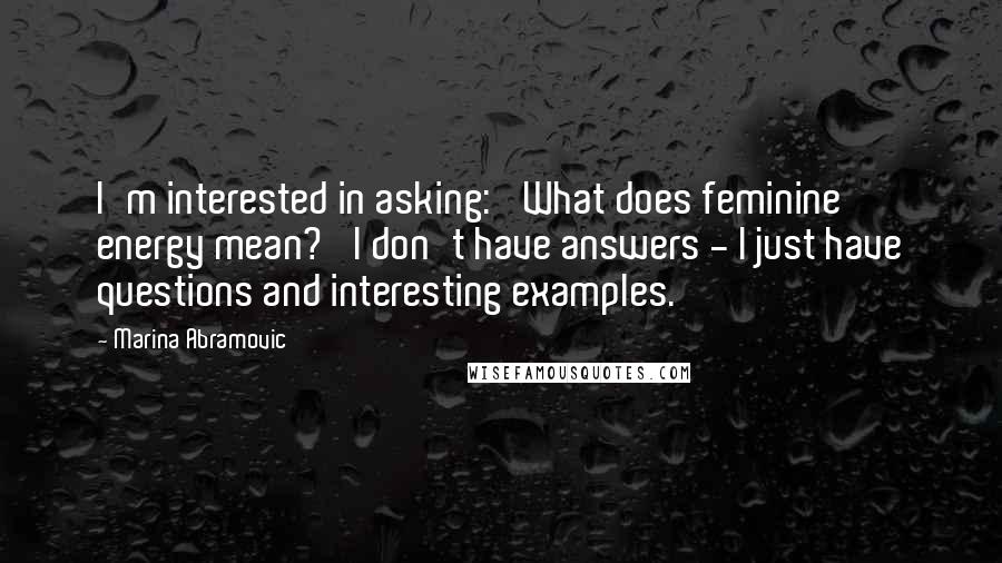 Marina Abramovic Quotes: I'm interested in asking: 'What does feminine energy mean?' I don't have answers - I just have questions and interesting examples.