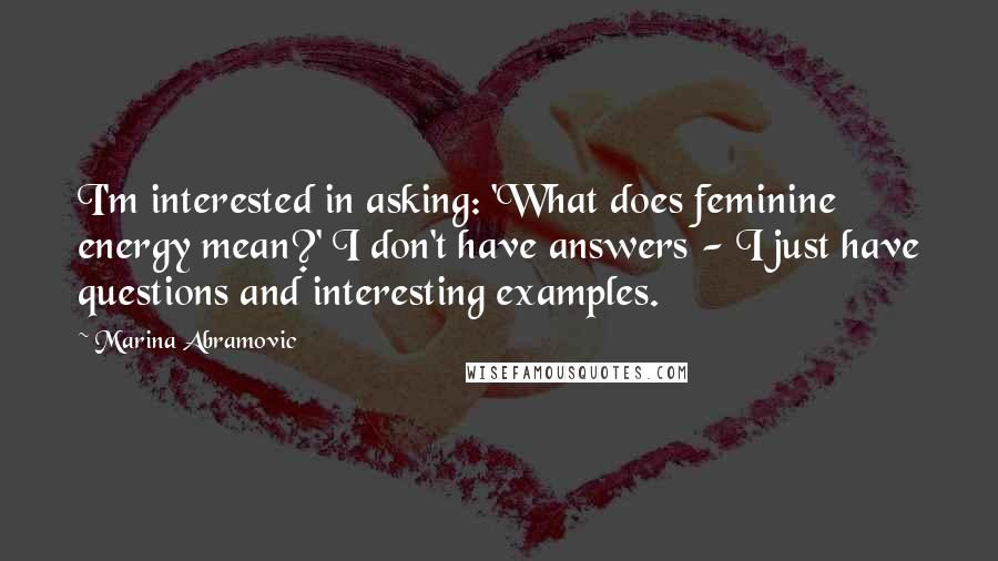 Marina Abramovic Quotes: I'm interested in asking: 'What does feminine energy mean?' I don't have answers - I just have questions and interesting examples.