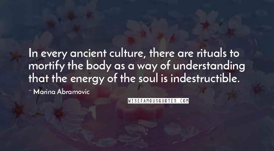 Marina Abramovic Quotes: In every ancient culture, there are rituals to mortify the body as a way of understanding that the energy of the soul is indestructible.