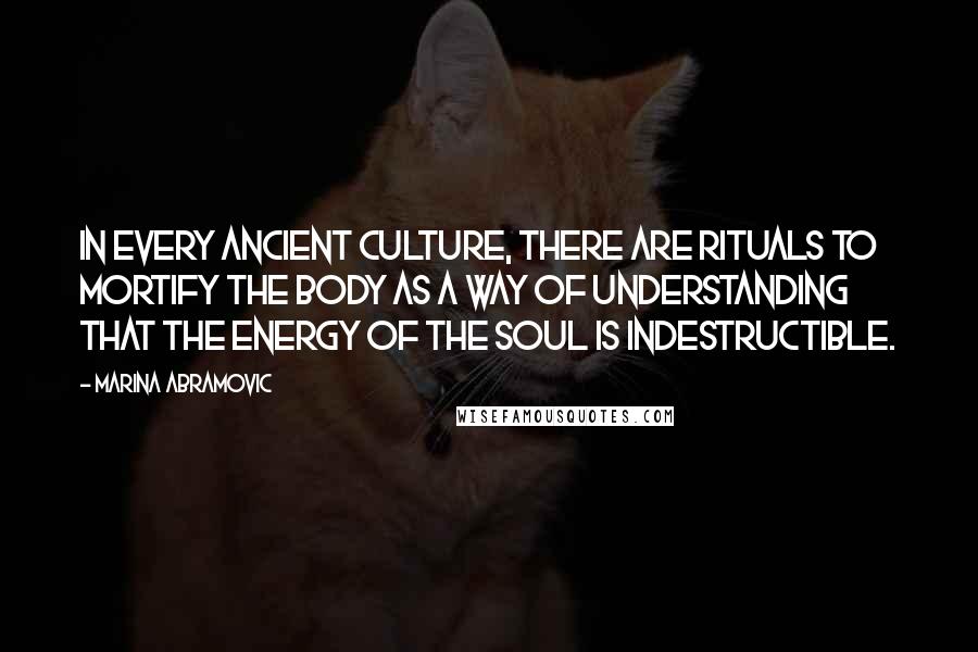 Marina Abramovic Quotes: In every ancient culture, there are rituals to mortify the body as a way of understanding that the energy of the soul is indestructible.