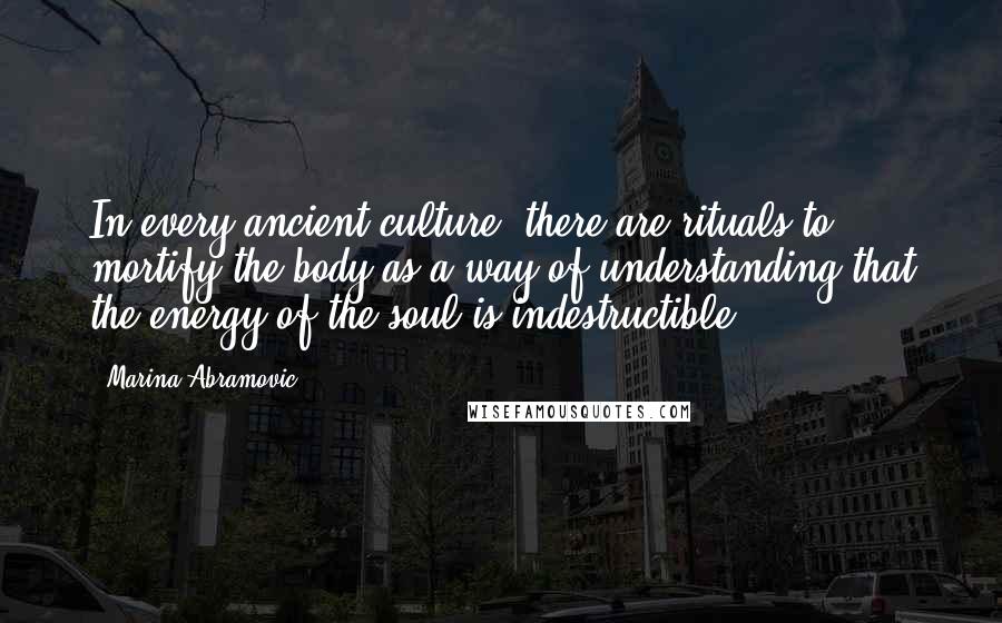 Marina Abramovic Quotes: In every ancient culture, there are rituals to mortify the body as a way of understanding that the energy of the soul is indestructible.