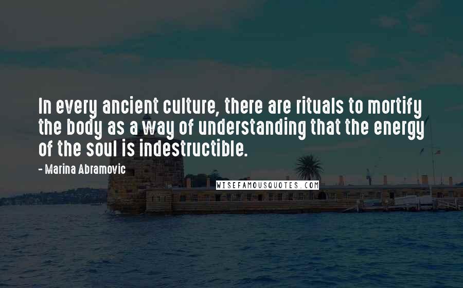 Marina Abramovic Quotes: In every ancient culture, there are rituals to mortify the body as a way of understanding that the energy of the soul is indestructible.