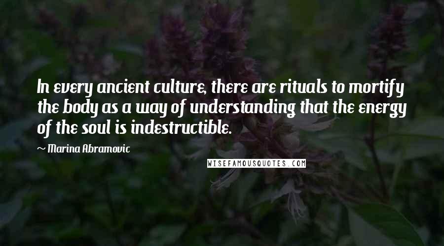 Marina Abramovic Quotes: In every ancient culture, there are rituals to mortify the body as a way of understanding that the energy of the soul is indestructible.