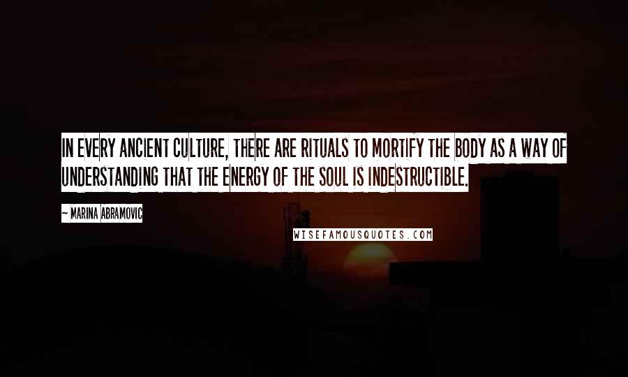 Marina Abramovic Quotes: In every ancient culture, there are rituals to mortify the body as a way of understanding that the energy of the soul is indestructible.