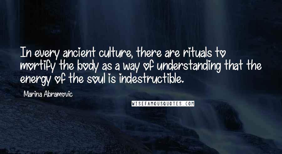 Marina Abramovic Quotes: In every ancient culture, there are rituals to mortify the body as a way of understanding that the energy of the soul is indestructible.