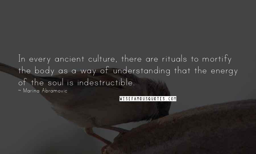 Marina Abramovic Quotes: In every ancient culture, there are rituals to mortify the body as a way of understanding that the energy of the soul is indestructible.