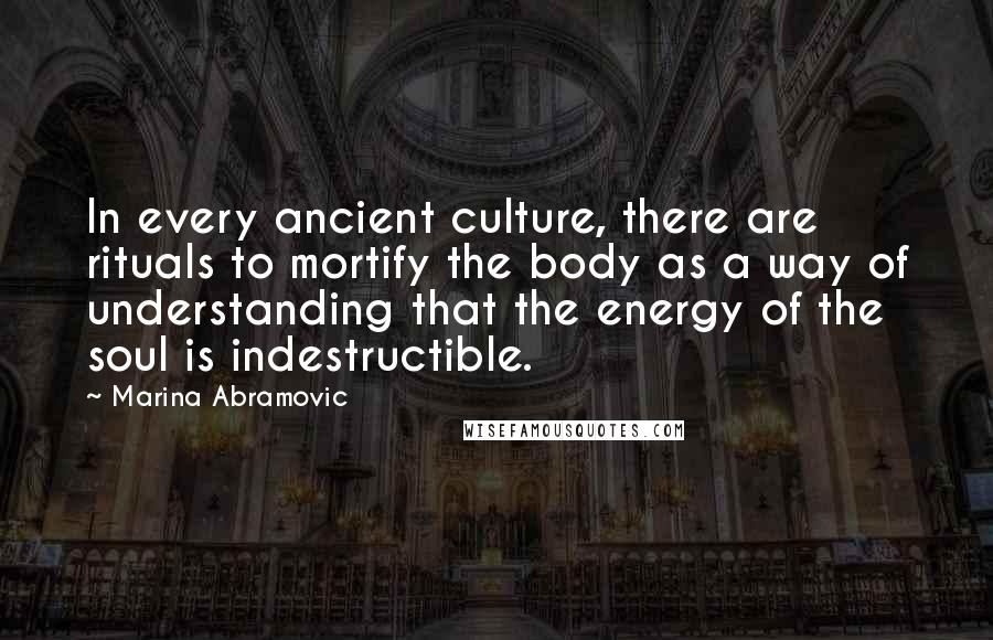 Marina Abramovic Quotes: In every ancient culture, there are rituals to mortify the body as a way of understanding that the energy of the soul is indestructible.