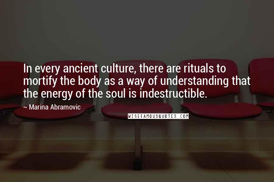 Marina Abramovic Quotes: In every ancient culture, there are rituals to mortify the body as a way of understanding that the energy of the soul is indestructible.