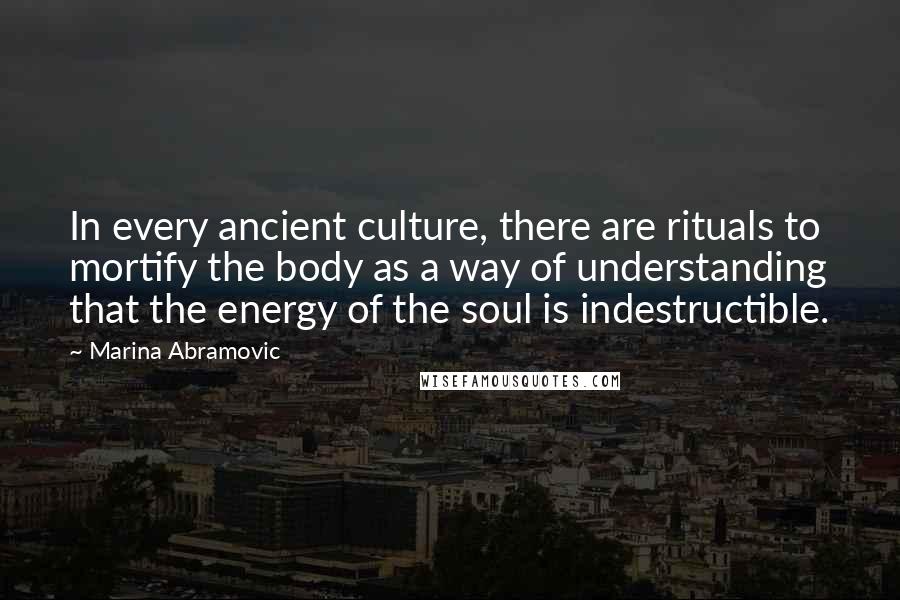 Marina Abramovic Quotes: In every ancient culture, there are rituals to mortify the body as a way of understanding that the energy of the soul is indestructible.