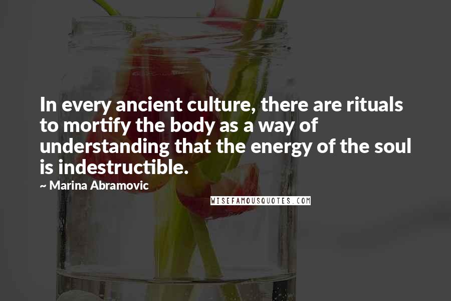 Marina Abramovic Quotes: In every ancient culture, there are rituals to mortify the body as a way of understanding that the energy of the soul is indestructible.