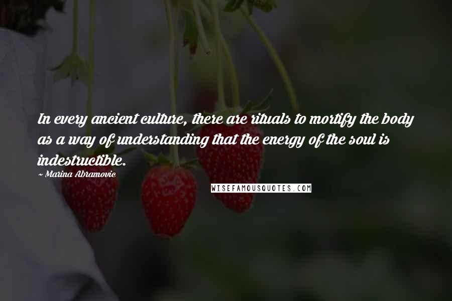 Marina Abramovic Quotes: In every ancient culture, there are rituals to mortify the body as a way of understanding that the energy of the soul is indestructible.