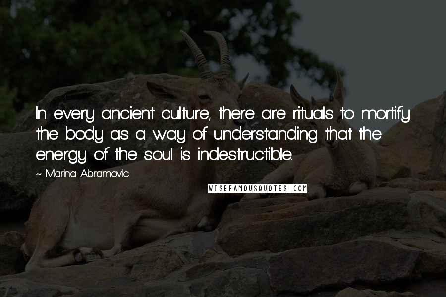 Marina Abramovic Quotes: In every ancient culture, there are rituals to mortify the body as a way of understanding that the energy of the soul is indestructible.