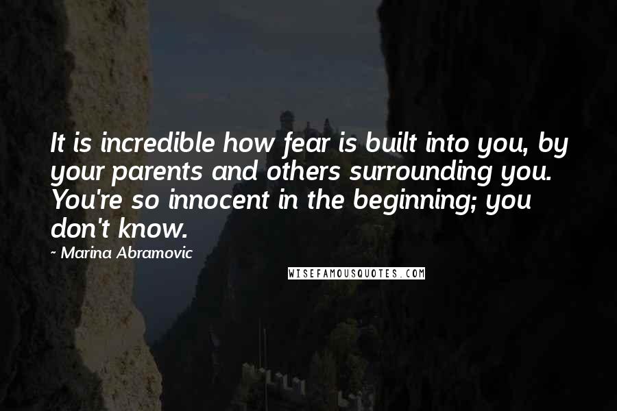 Marina Abramovic Quotes: It is incredible how fear is built into you, by your parents and others surrounding you. You're so innocent in the beginning; you don't know.