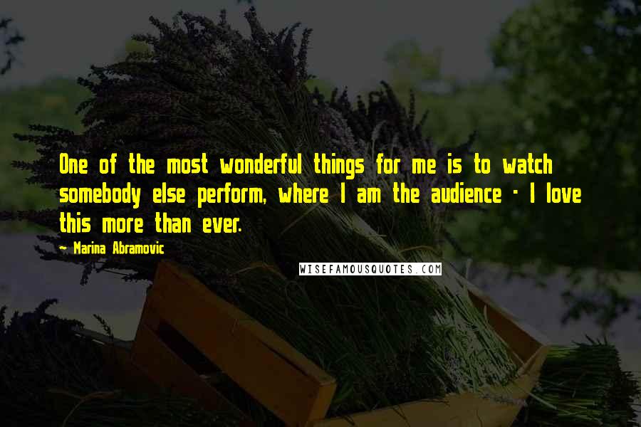 Marina Abramovic Quotes: One of the most wonderful things for me is to watch somebody else perform, where I am the audience - I love this more than ever.