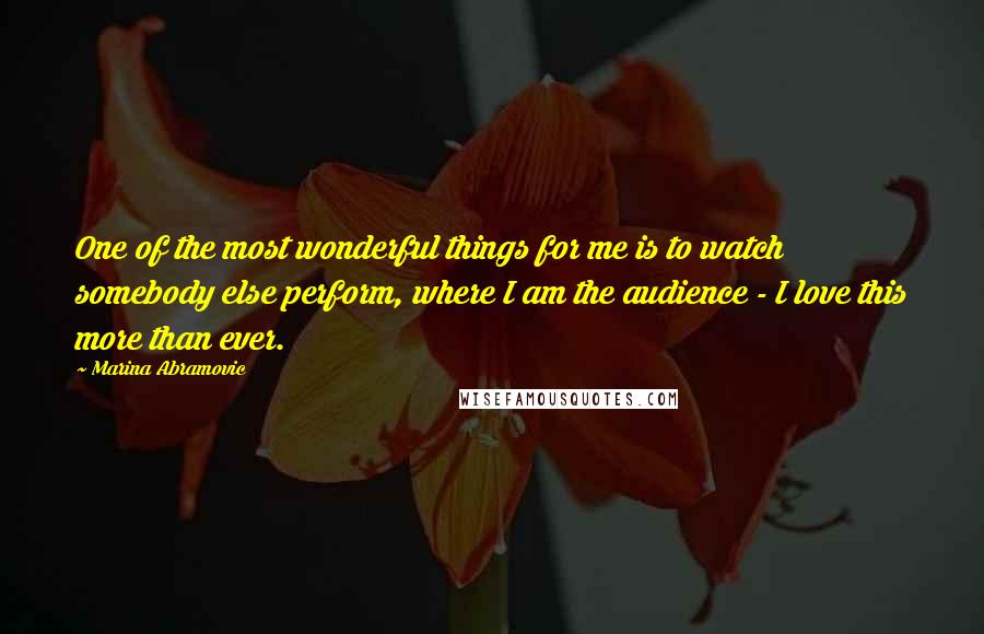 Marina Abramovic Quotes: One of the most wonderful things for me is to watch somebody else perform, where I am the audience - I love this more than ever.