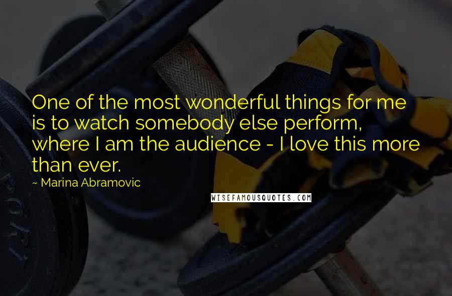 Marina Abramovic Quotes: One of the most wonderful things for me is to watch somebody else perform, where I am the audience - I love this more than ever.