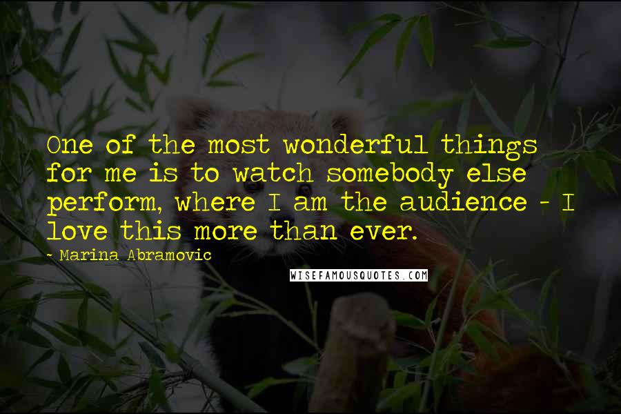 Marina Abramovic Quotes: One of the most wonderful things for me is to watch somebody else perform, where I am the audience - I love this more than ever.