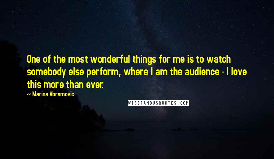 Marina Abramovic Quotes: One of the most wonderful things for me is to watch somebody else perform, where I am the audience - I love this more than ever.