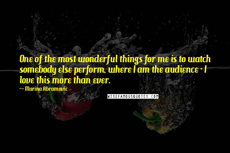 Marina Abramovic Quotes: One of the most wonderful things for me is to watch somebody else perform, where I am the audience - I love this more than ever.