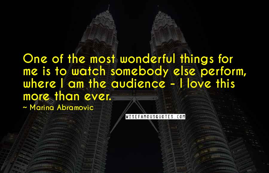Marina Abramovic Quotes: One of the most wonderful things for me is to watch somebody else perform, where I am the audience - I love this more than ever.