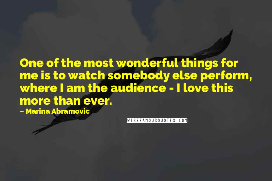 Marina Abramovic Quotes: One of the most wonderful things for me is to watch somebody else perform, where I am the audience - I love this more than ever.