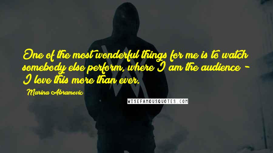 Marina Abramovic Quotes: One of the most wonderful things for me is to watch somebody else perform, where I am the audience - I love this more than ever.