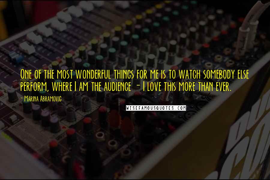 Marina Abramovic Quotes: One of the most wonderful things for me is to watch somebody else perform, where I am the audience - I love this more than ever.