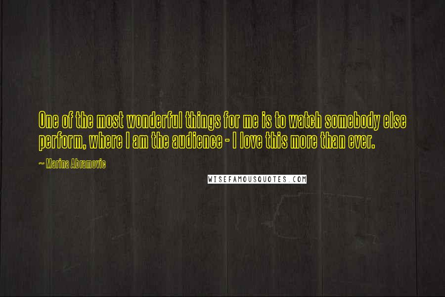 Marina Abramovic Quotes: One of the most wonderful things for me is to watch somebody else perform, where I am the audience - I love this more than ever.