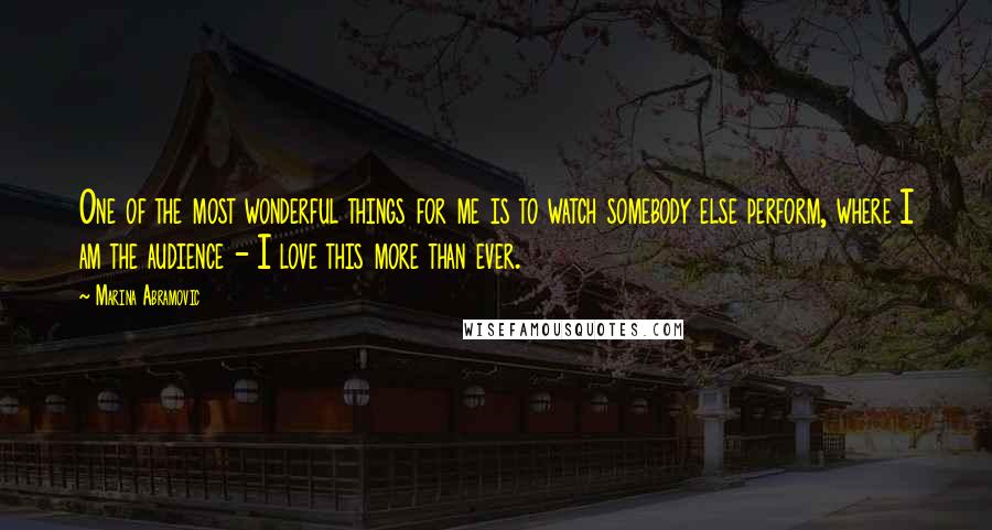 Marina Abramovic Quotes: One of the most wonderful things for me is to watch somebody else perform, where I am the audience - I love this more than ever.