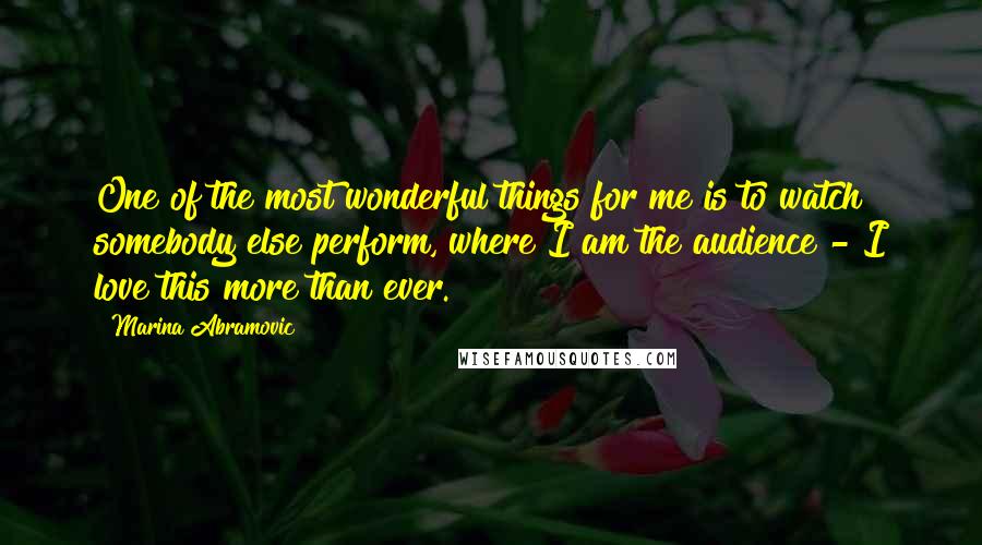 Marina Abramovic Quotes: One of the most wonderful things for me is to watch somebody else perform, where I am the audience - I love this more than ever.