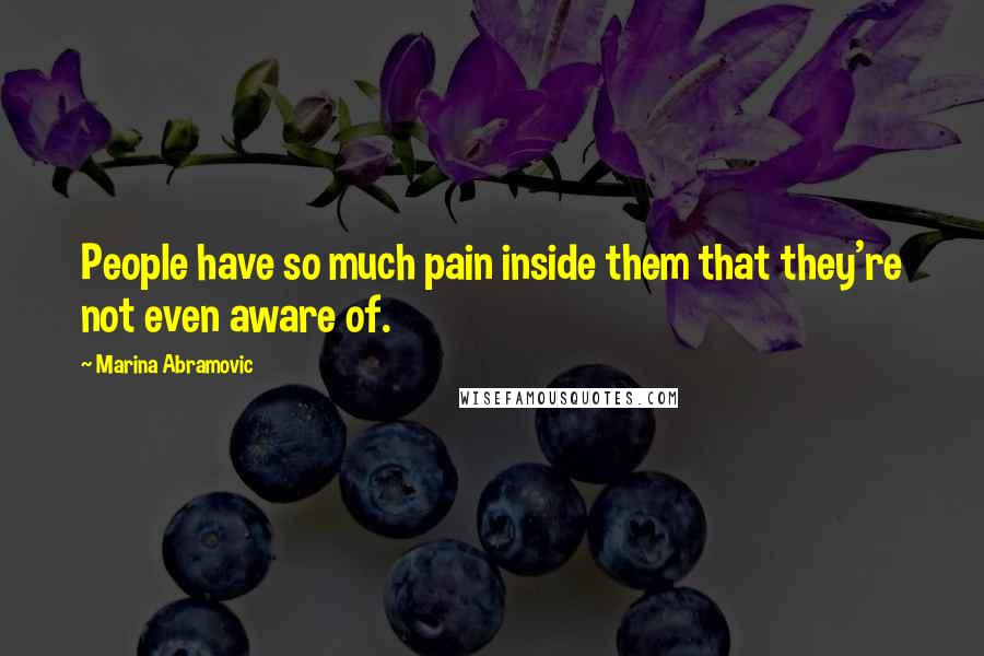 Marina Abramovic Quotes: People have so much pain inside them that they're not even aware of.