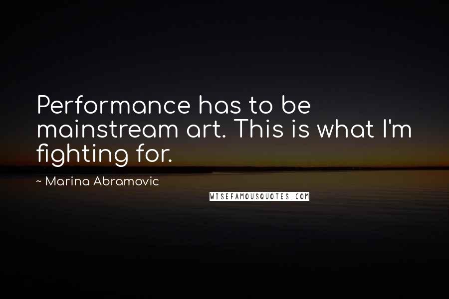 Marina Abramovic Quotes: Performance has to be mainstream art. This is what I'm fighting for.