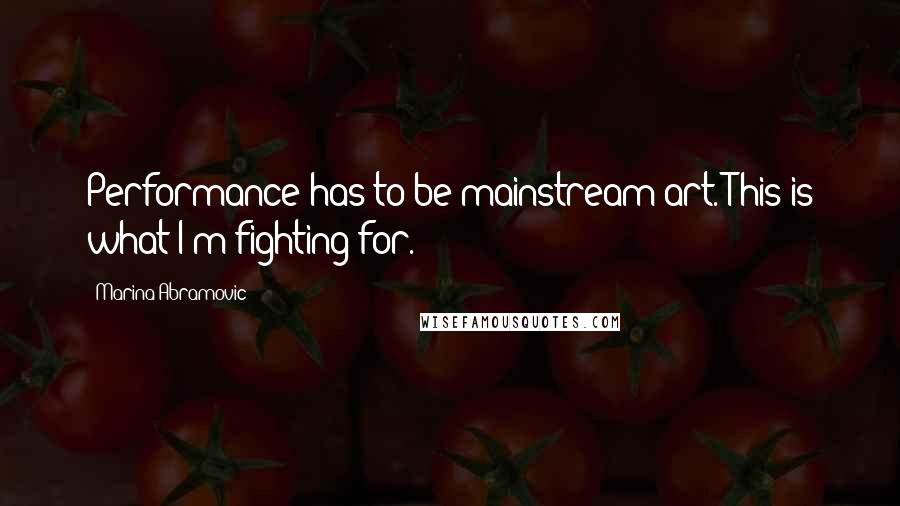 Marina Abramovic Quotes: Performance has to be mainstream art. This is what I'm fighting for.