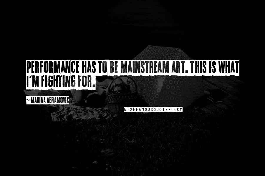 Marina Abramovic Quotes: Performance has to be mainstream art. This is what I'm fighting for.