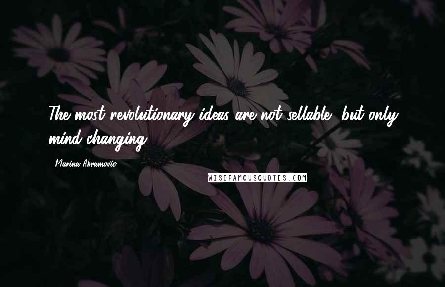 Marina Abramovic Quotes: The most revolutionary ideas are not sellable, but only mind-changing.