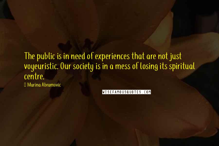 Marina Abramovic Quotes: The public is in need of experiences that are not just voyeuristic. Our society is in a mess of losing its spiritual centre.