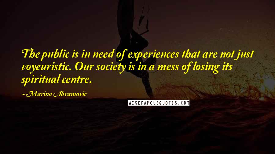 Marina Abramovic Quotes: The public is in need of experiences that are not just voyeuristic. Our society is in a mess of losing its spiritual centre.