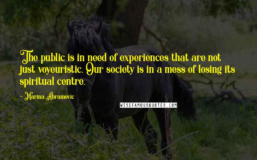 Marina Abramovic Quotes: The public is in need of experiences that are not just voyeuristic. Our society is in a mess of losing its spiritual centre.