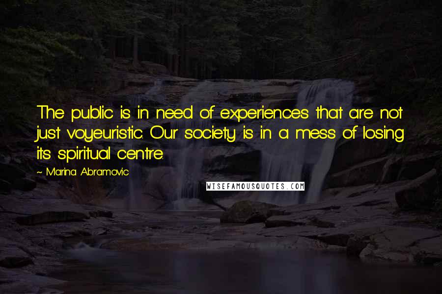 Marina Abramovic Quotes: The public is in need of experiences that are not just voyeuristic. Our society is in a mess of losing its spiritual centre.