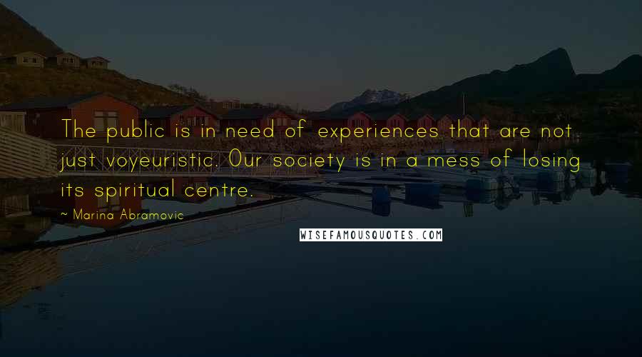 Marina Abramovic Quotes: The public is in need of experiences that are not just voyeuristic. Our society is in a mess of losing its spiritual centre.